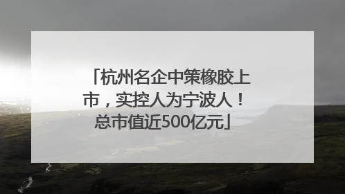 杭州名企中策橡胶上市，实控人为宁波人！总市值近500亿元