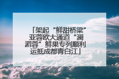 架起“鲜甜桥梁” 亚蓉欧大通道“澜湄蓉”鲜果专列顺利运抵成都青白江