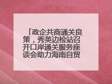 政企共商通关良策，秀英边检站召开口岸通关服务座谈会助力海南自贸港建设