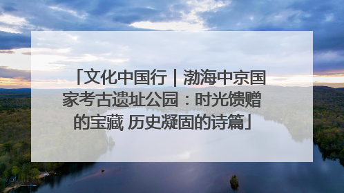 文化中国行｜渤海中京国家考古遗址公园：时光馈赠的宝藏 历史凝固的诗篇