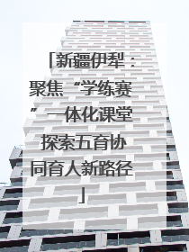 新疆伊犁：聚焦“学练赛”一体化课堂 探索五育协同育人新路径