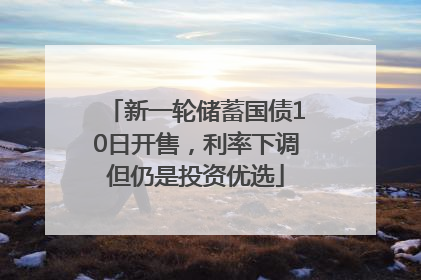 新一轮储蓄国债10日开售，利率下调但仍是投资优选