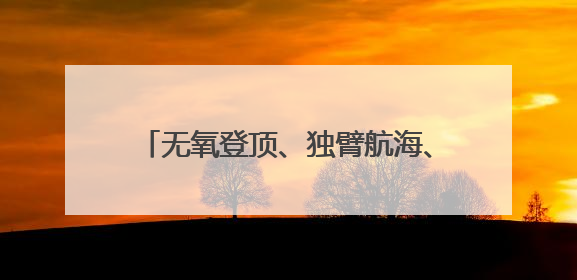 无氧登顶、独臂航海、万丈坑揭秘……他们正在改写中国极限探索史