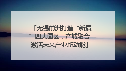 无锡前洲打造“新质”四大园区，产城融合激活未来产业新动能