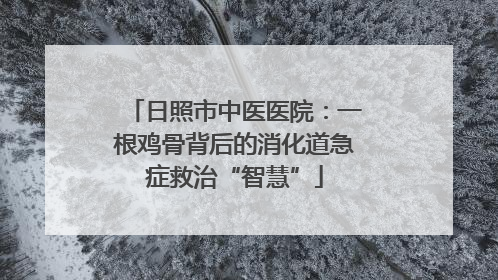 日照市中医医院：一根鸡骨背后的消化道急症救治“智慧”