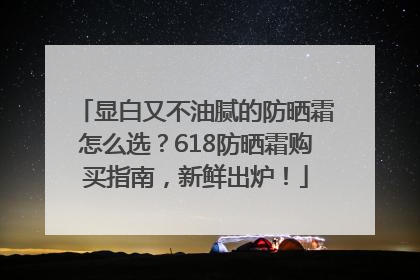 显白又不油腻的防晒霜怎么选？618防晒霜购买指南，新鲜出炉！
