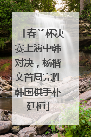 春兰杯决赛上演中韩对决，杨楷文首局完胜韩国棋手朴廷桓