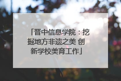 晋中信息学院：挖掘地方非遗之美 创新学校美育工作