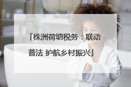 株洲荷塘税务：联动普法 护航乡村振兴