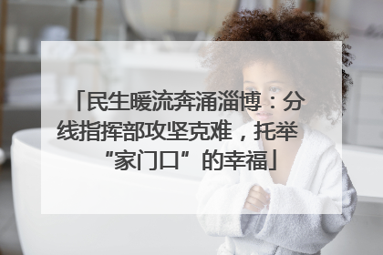 民生暖流奔涌淄博：分线指挥部攻坚克难，托举“家门口”的幸福