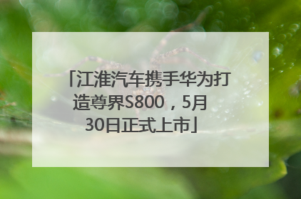 江淮汽车携手华为打造尊界S800，5月30日正式上市