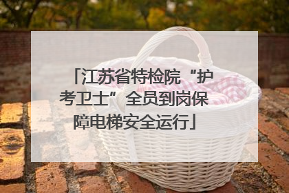 江苏省特检院“护考卫士”全员到岗保障电梯安全运行