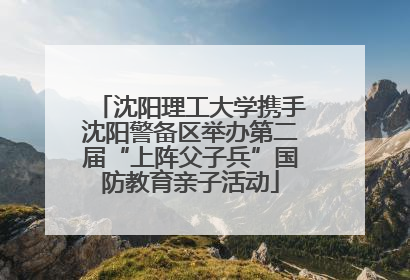 沈阳理工大学携手沈阳警备区举办第二届“上阵父子兵”国防教育亲子活动