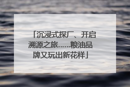 沉浸式探厂、开启溯源之旅……粮油品牌又玩出新花样