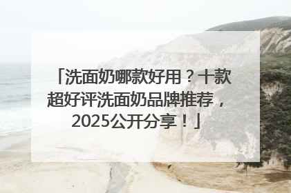 洗面奶哪款好用？十款超好评洗面奶品牌推荐，2025公开分享！