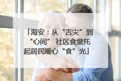 海安：从“舌尖”到“心间” 社区食堂托起居民暖心“食”光