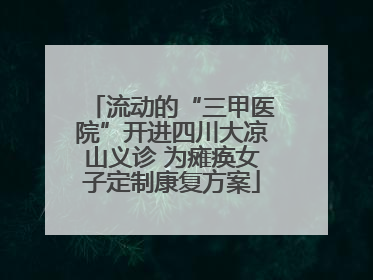流动的“三甲医院”开进四川大凉山义诊 为瘫痪女子定制康复方案
