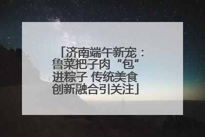 济南端午新宠：鲁菜把子肉“包”进粽子 传统美食创新融合引关注