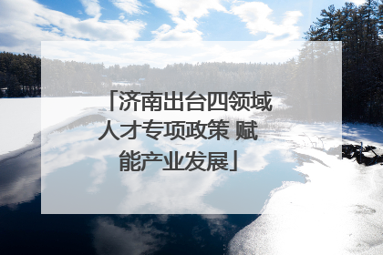 济南出台四领域人才专项政策 赋能产业发展