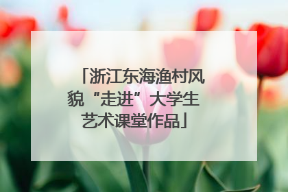 浙江东海渔村风貌“走进”大学生艺术课堂作品