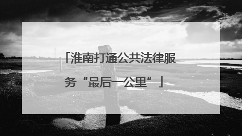 淮南打通公共法律服务“最后一公里”