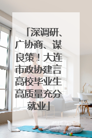 深调研、广协商、谋良策！大连市政协建言高校毕业生高质量充分就业