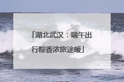 湖北武汉：端午出行粽香浓旅途暖