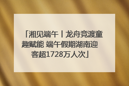 湘见端午丨龙舟竞渡童趣赋能 端午假期湖南迎客超1728万人次