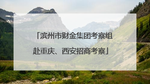 滨州市财金集团考察组赴重庆、西安招商考察