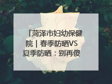 菏泽市妇幼保健院｜春季防晒VS夏季防晒：别再傻傻分不清！