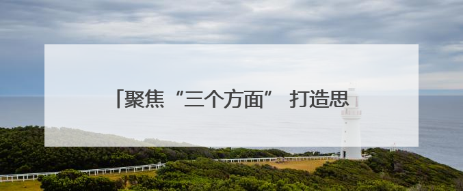 聚焦“三个方面” 打造思想政治工作“三新”格局