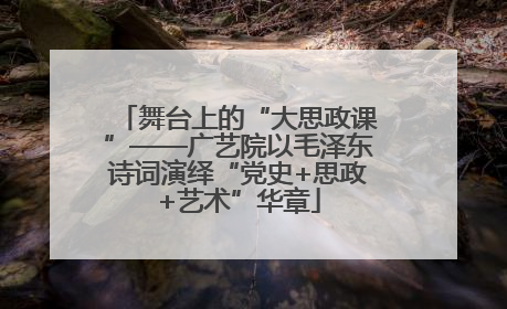 舞台上的“大思政课”——广艺院以毛泽东诗词演绎“党史+思政+艺术”华章