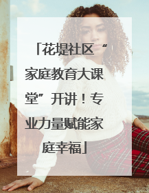 花堤社区“家庭教育大课堂”开讲！专业力量赋能家庭幸福