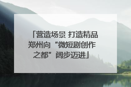 营造场景 打造精品 郑州向“微短剧创作之都”阔步迈进
