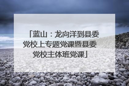 蓝山：龙向洋到县委党校上专题党课暨县委党校主体班党课