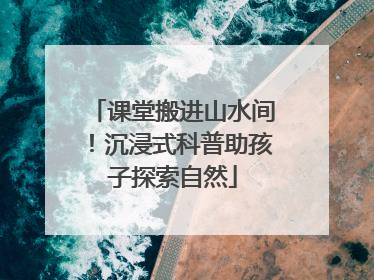 课堂搬进山水间！沉浸式科普助孩子探索自然