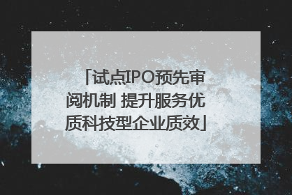 试点IPO预先审阅机制 提升服务优质科技型企业质效