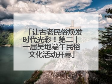 让古老民俗焕发时代光彩！第二十一届吴地端午民俗文化活动开幕