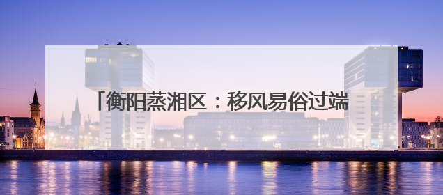 衡阳蒸湘区：移风易俗过端午 文明新风“粽”飘香