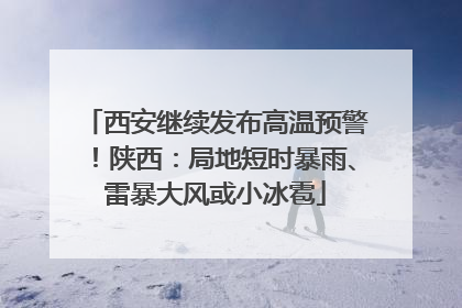 西安继续发布高温预警！陕西：局地短时暴雨、雷暴大风或小冰雹