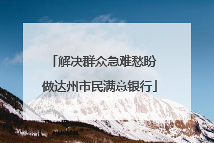 解决群众急难愁盼 做达州市民满意银行