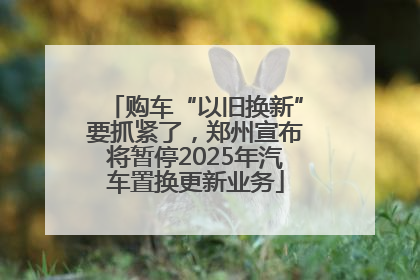 购车“以旧换新”要抓紧了，郑州宣布将暂停2025年汽车置换更新业务
