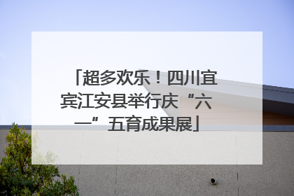 超多欢乐！四川宜宾江安县举行庆“六一”五育成果展