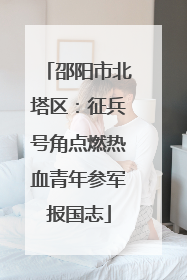 邵阳市北塔区：征兵号角点燃热血青年参军报国志