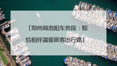 郑州局洛阳车务段：粽情相伴温馨旅客出行路