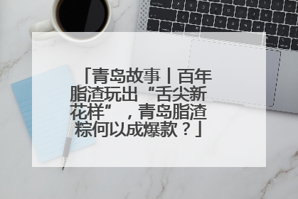 青岛故事丨百年脂渣玩出“舌尖新花样”，青岛脂渣粽何以成爆款？