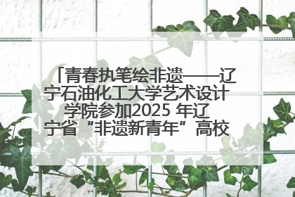 青春执笔绘非遗——辽宁石油化工大学艺术设计学院参加2025 年辽宁省“非遗新青年”高校优秀作品推荐活动