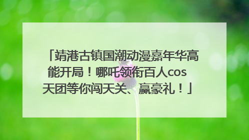 靖港古镇国潮动漫嘉年华高能开局！哪吒领衔百人cos天团等你闯天关、赢豪礼！