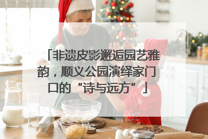 非遗皮影邂逅园艺雅韵，顺义公园演绎家门口的“诗与远方”