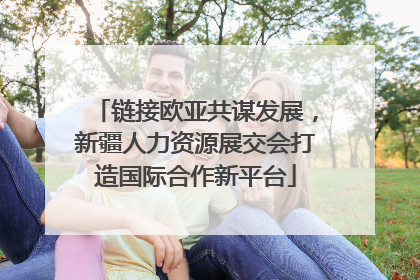 链接欧亚共谋发展，新疆人力资源展交会打造国际合作新平台